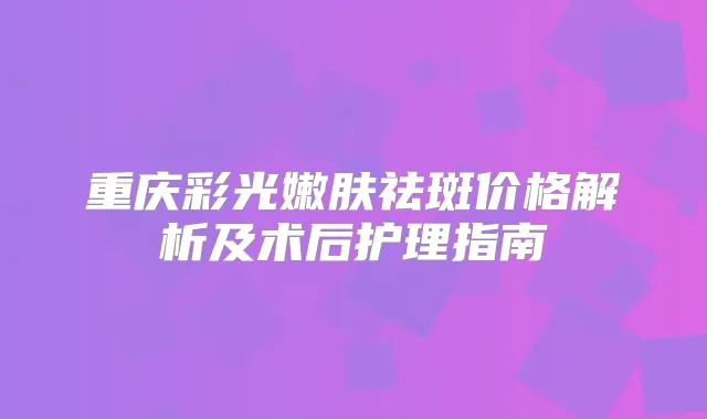 重庆彩光嫩肤祛斑价格解析及术后护理指南