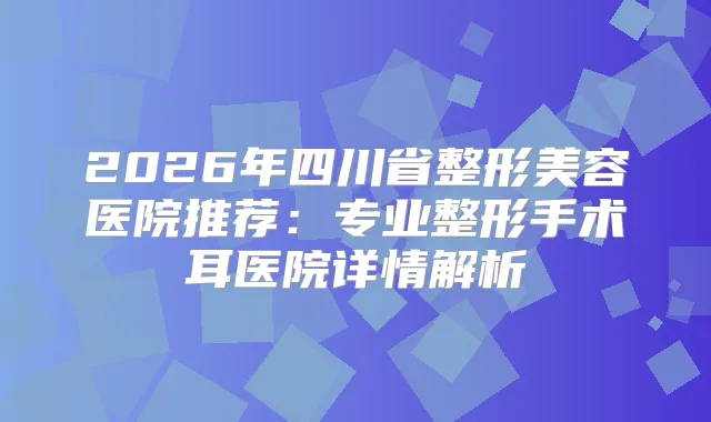 2026年四川省整形美容医院推荐：专业整形手术耳医院详情解析