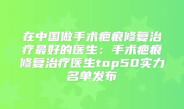 在中国做手术疤痕修复好的医生：手术疤痕修复医生top50实力名单发布