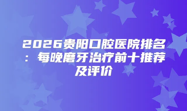 2026贵阳口腔医院排名：每晚磨牙前十推荐及评价