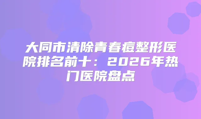 大同市清除青春痘整形医院排名前十：2026年热门医院盘点