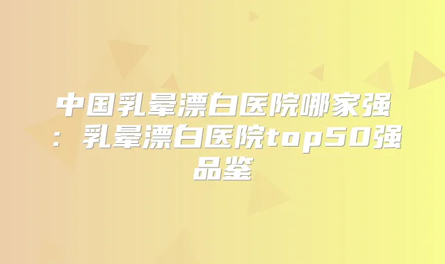 中国乳晕漂白医院哪家强:乳晕漂白医院top50强品鉴
