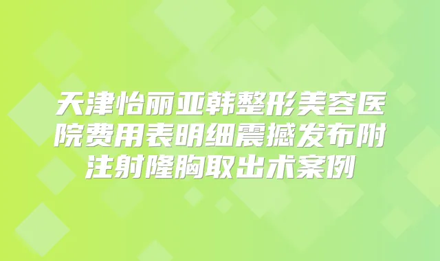 天津怡丽亚韩整形美容医院费用表明细震撼发布附注射隆胸取出术案例