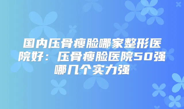 国内压骨瘦脸哪家整形医院好：压骨瘦脸医院50强哪几个实力强