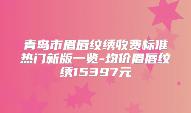 青岛市眉唇纹绣收费标准热门新版一览-均价眉唇纹绣15397元