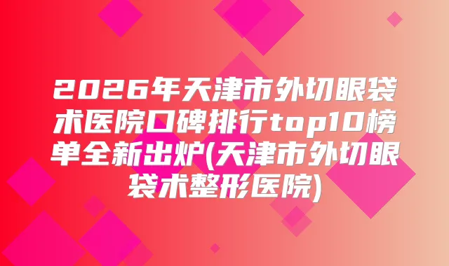 2026年天津市外切眼袋术医院口碑排行top10榜单全新出炉(天津市外切眼袋术整形医院)