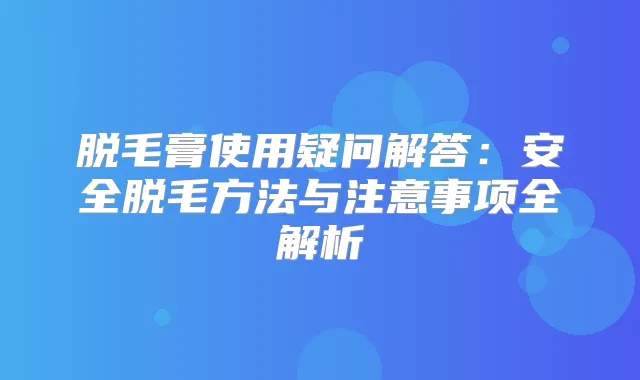 脱毛膏使用疑问解答:安全脱毛方法与注意事项全解析