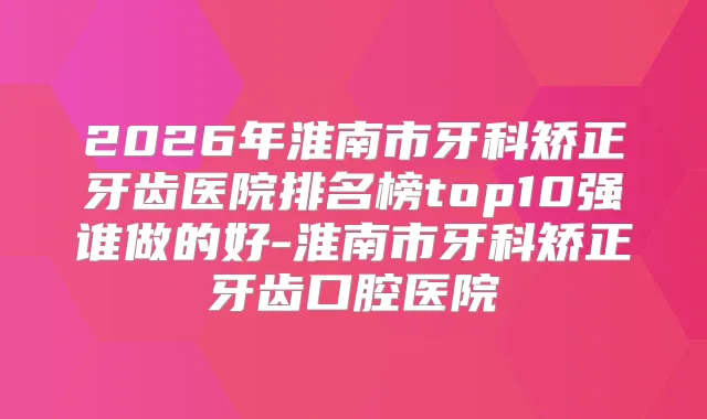 2026年淮南市牙科矫正牙齿医院排名榜top10强谁做的好-淮南市牙科矫正牙齿口腔医院