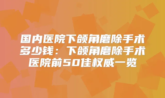 国内医院下颌角磨除手术多少钱：下颌角磨除手术医院前50佳一览