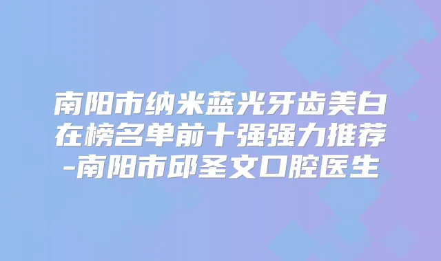南阳市纳米蓝光牙齿美白在榜名单前十强强力推荐-南阳市邱圣文口腔医生