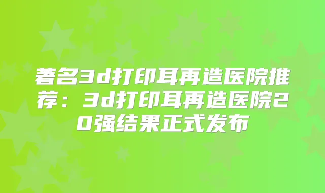 著名3d打印耳再造医院推荐:3d打印耳再造医院20强结果正式发布