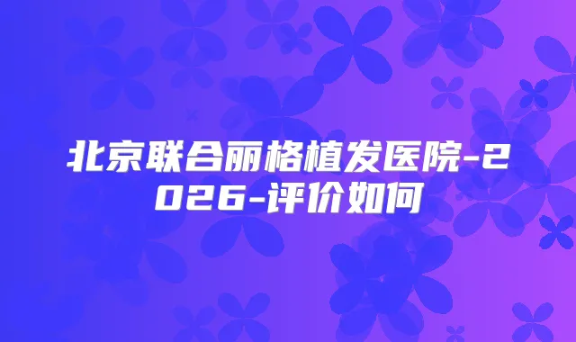 北京联合丽格植发医院-2026-评价如何