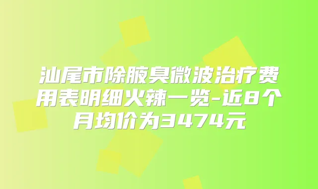 汕尾市除腋臭微波费用表明细火辣一览-近8个月均价为3474元