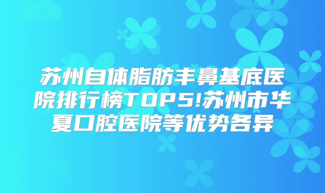 苏州自体脂肪丰鼻基底医院排行榜TOP5!苏州市华夏口腔医院等优势各异
