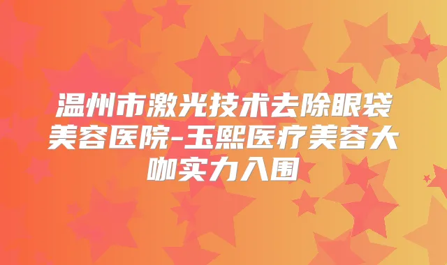 温州市激光技术去除眼袋美容医院-玉熙医疗美容大咖实力入围