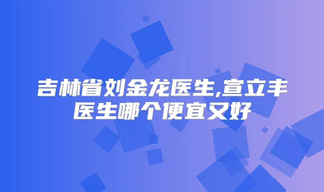 吉林省刘金龙医生,宣立丰医生哪个便宜又好