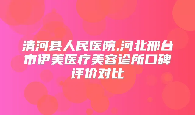 清河县人民医院,河北邢台市伊美医疗美容诊所口碑评价对比