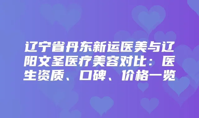 辽宁省丹东新运医美与辽阳文圣医疗美容对比：医生资质、口碑、价格一览