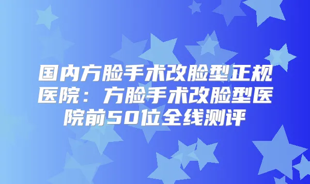 国内方脸手术改脸型正规医院：方脸手术改脸型医院前50位全线测评