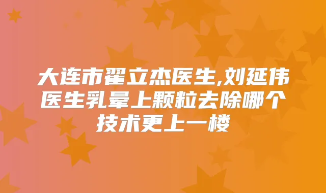 大连市翟立杰医生,刘延伟医生乳晕上颗粒去除哪个技术更上一楼