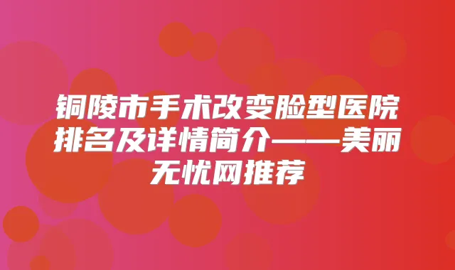 铜陵市手术改变脸型医院排名及详情简介——美丽无忧网推荐
