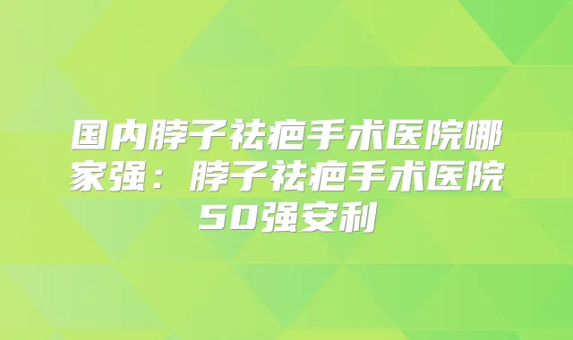 国内脖子祛疤手术医院哪家强：脖子祛疤手术医院50强安利