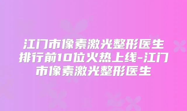 江门市像素激光整形医生排行前10位火热上线-江门市像素激光整形医生