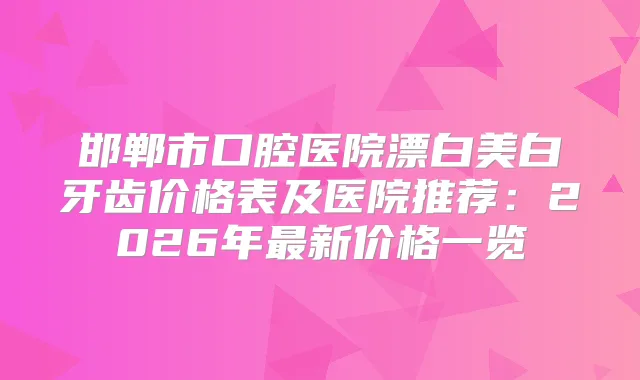 邯郸市口腔医院漂白美白牙齿价格表及医院推荐：2026年新价格一览