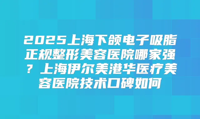 2025上海下颌电子吸脂正规整形美容医院哪家强？上海伊尔美港华医疗美容医院技术口碑如何