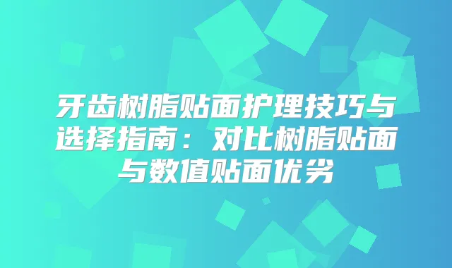 牙齿树脂贴面护理技巧与选择指南：对比树脂贴面与数值贴面优劣