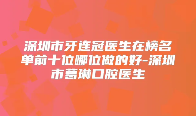 深圳市牙连冠医生在榜名单前十位哪位做的好-深圳市葛琳口腔医生