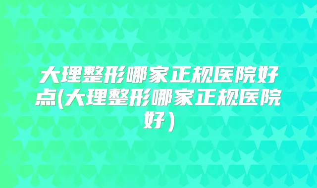 大理整形哪家正规医院好点(大理整形哪家正规医院好）