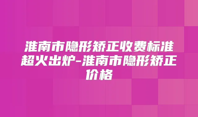 淮南市隐形矫正收费标准超火出炉-淮南市隐形矫正价格
