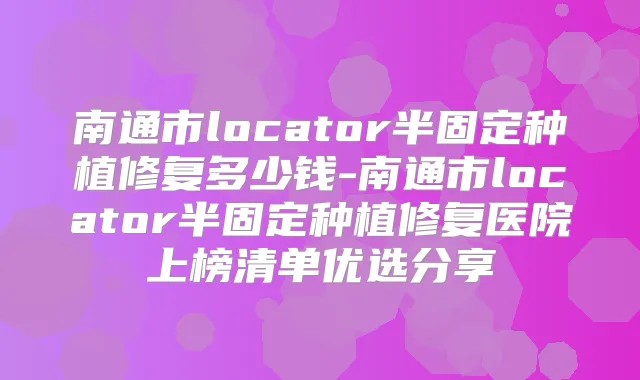 南通市locator半固定种植修复多少钱-南通市locator半固定种植修复医院上榜清单优选分享