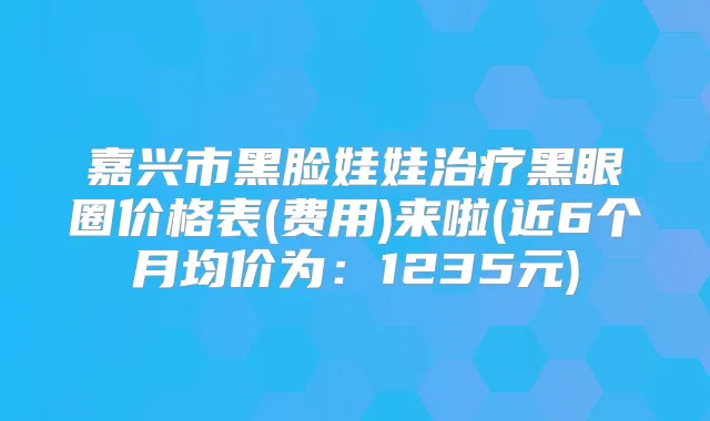 嘉兴市黑脸娃娃黑眼圈价格表(费用)来啦(近6个月均价为：1235元)