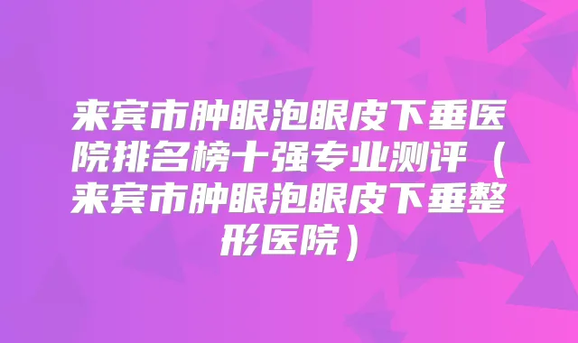 来宾市肿眼泡眼皮下垂医院排名榜十强专业测评（来宾市肿眼泡眼皮下垂整形医院）