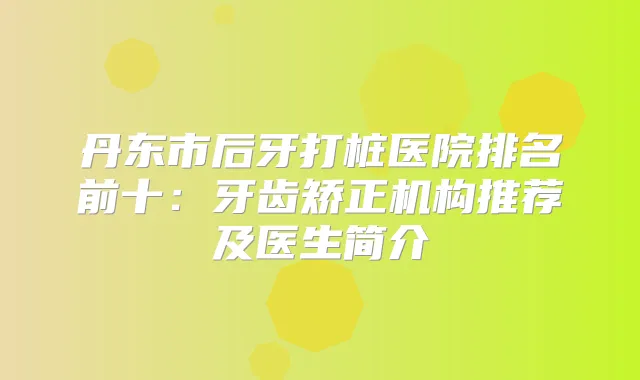 丹东市后牙打桩医院排名前十:牙齿矫正机构推荐及医生简介