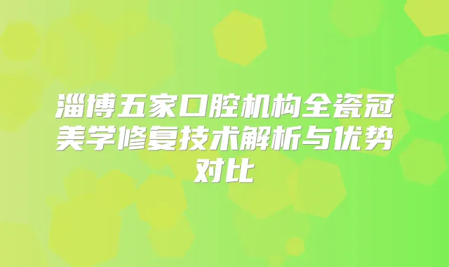 淄博五家口腔机构全瓷冠美学修复技术解析与优势对比