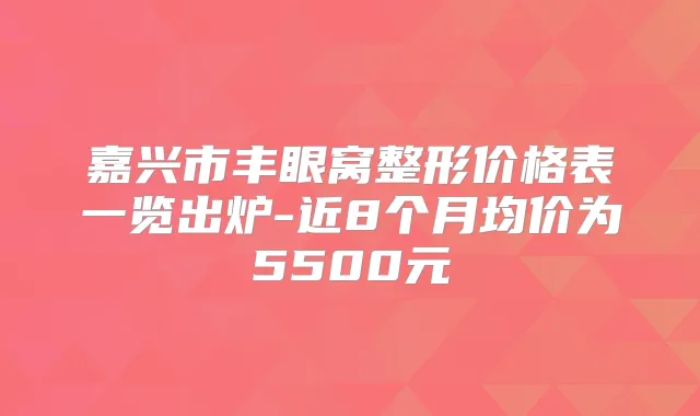 嘉兴市丰眼窝整形价格表一览出炉-近8个月均价为5500元