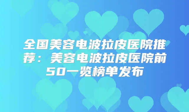 全国美容电波拉皮医院推荐:美容电波拉皮医院前50一览榜单发布