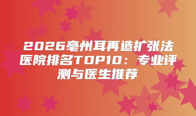 2026亳州耳再造扩张法医院排名TOP10：专业评测与医生推荐