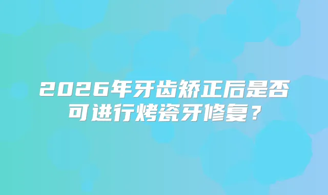 2026年牙齿矫正后是否可进行烤瓷牙修复?