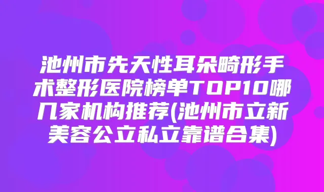 池州市先天性耳朵畸形手术整形医院榜单TOP10哪几家机构推荐(池州市立新美容公立私立靠谱合集)