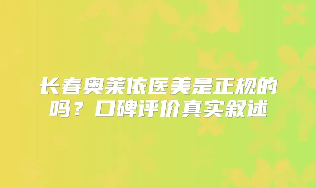 长春奥莱依医美是正规的吗？口碑评价真实叙述