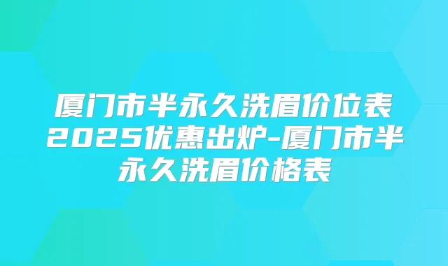 厦门市半永久洗眉价位表2025优惠出炉-厦门市半永久洗眉价格表