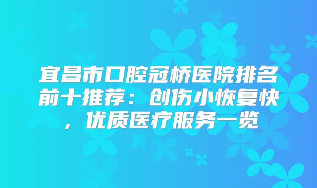 宜昌市口腔冠桥医院排名前十推荐：创伤小恢复快，优质医疗服务一览