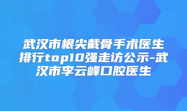 武汉市根尖截骨手术医生排行top10强走访公示-武汉市李云峰口腔医生