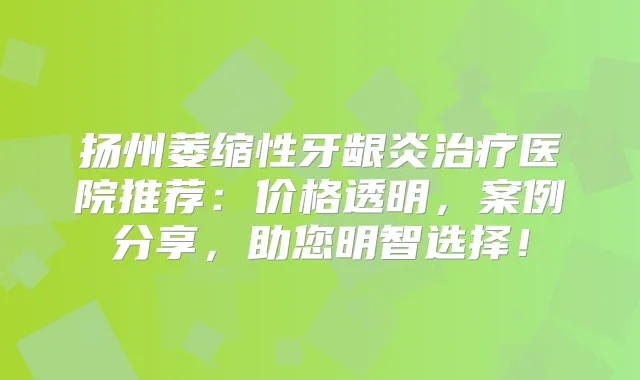 扬州萎缩性牙龈炎医院推荐：价格透明，案例分享，助您明智选择！