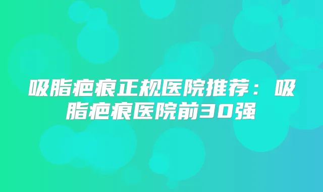 吸脂疤痕正规医院推荐：吸脂疤痕医院前30强