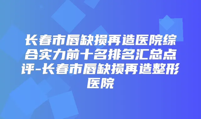 长春市唇缺损再造医院综合实力前十名排名汇总点评-长春市唇缺损再造整形医院
